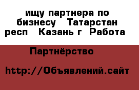 ищу партнера по бизнесу - Татарстан респ., Казань г. Работа » Партнёрство   